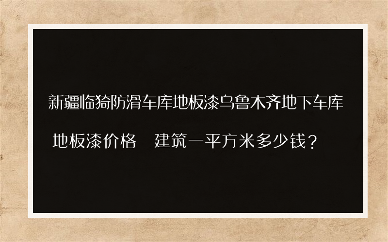 新疆临猗防滑车库地板漆乌鲁木齐地下车库地板漆价格 建筑一平方米多少钱？